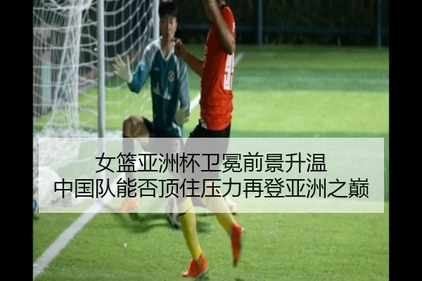 女篮亚洲杯卫冕前景升温 中国队能否顶住压力再登亚洲之巅 | xingkongtiyuapp